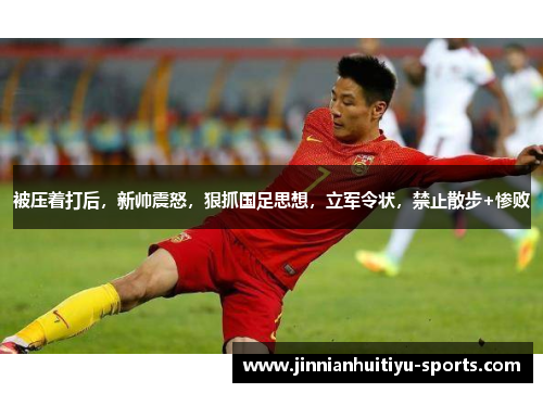 被压着打后，新帅震怒，狠抓国足思想，立军令状，禁止散步+惨败